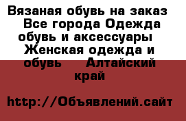 Вязаная обувь на заказ  - Все города Одежда, обувь и аксессуары » Женская одежда и обувь   . Алтайский край